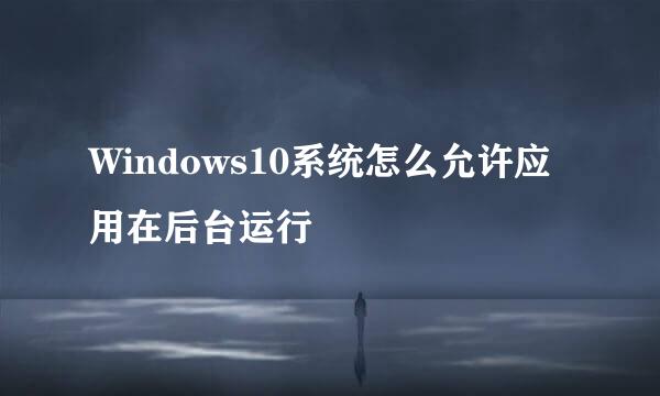 Windows10系统怎么允许应用在后台运行