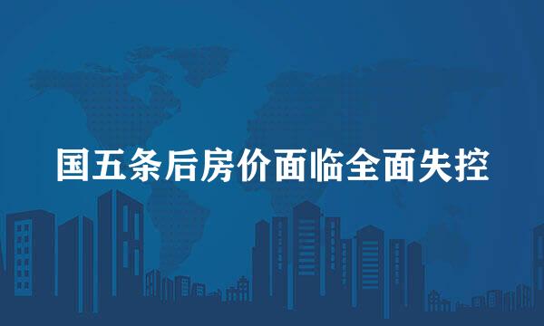 国五条后房价面临全面失控