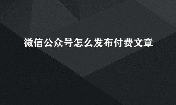 微信公众号怎么发布付费文章