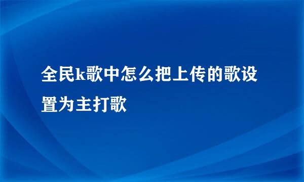 全民k歌中怎么把上传的歌设置为主打歌