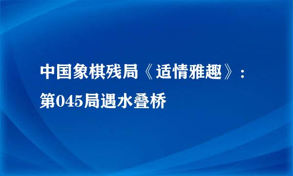 中国象棋残局《适情雅趣》：第045局遇水叠桥