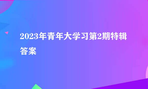 2023年青年大学习第2期特辑答案