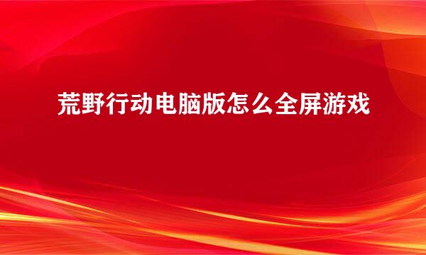 荒野行动电脑版怎么全屏游戏