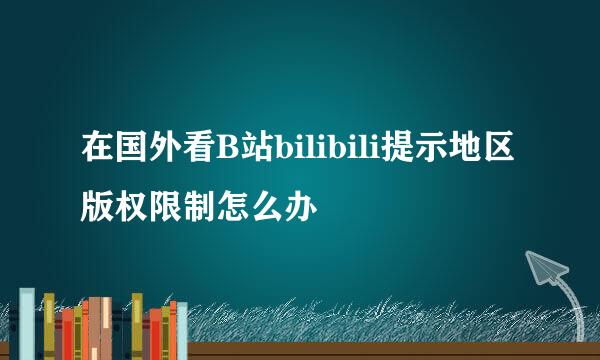 在国外看B站bilibili提示地区版权限制怎么办