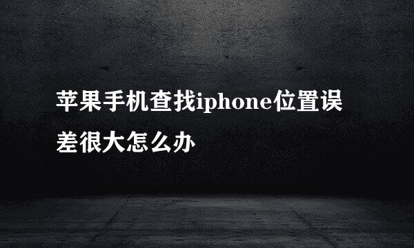 苹果手机查找iphone位置误差很大怎么办