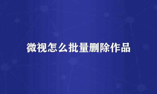 微视怎么批量删除作品