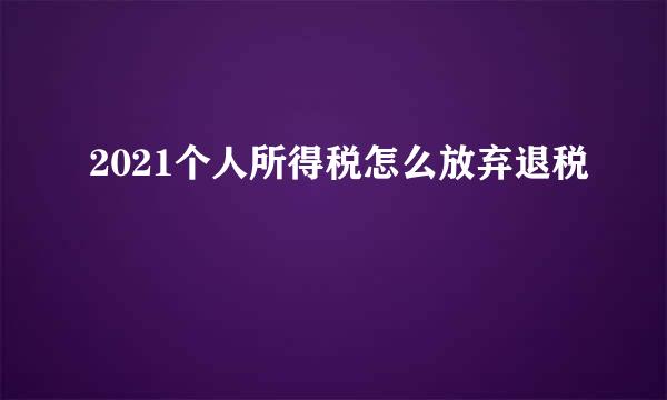 2021个人所得税怎么放弃退税