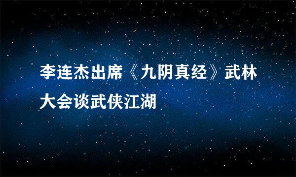 李连杰出席《九阴真经》武林大会谈武侠江湖