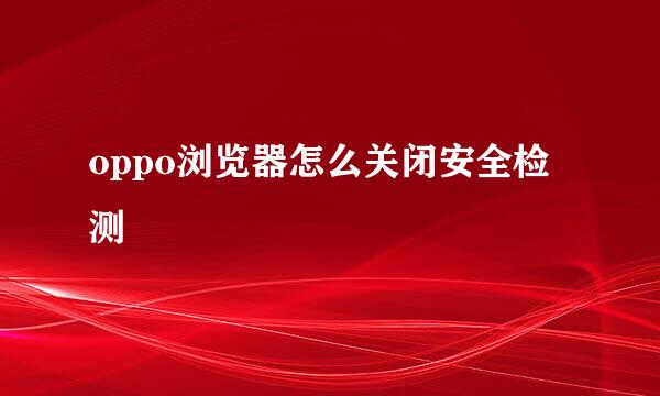 oppo浏览器怎么关闭安全检测