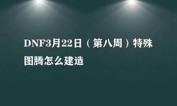 DNF3月22日（第八周）特殊图腾怎么建造