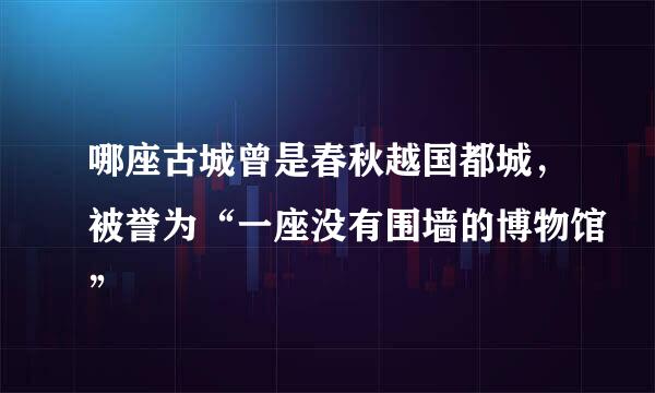 哪座古城曾是春秋越国都城，被誉为“一座没有围墙的博物馆”