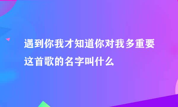 遇到你我才知道你对我多重要这首歌的名字叫什么