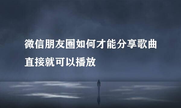 微信朋友圈如何才能分享歌曲直接就可以播放