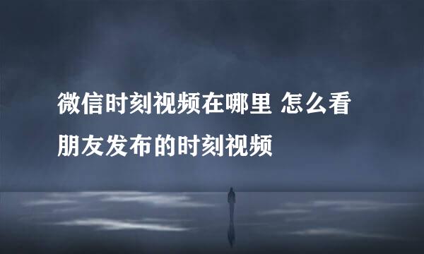 微信时刻视频在哪里 怎么看朋友发布的时刻视频