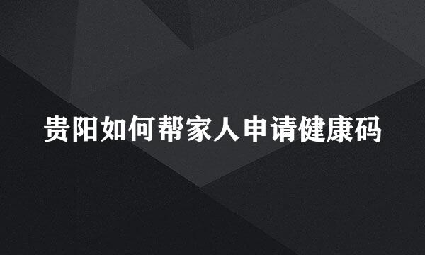 贵阳如何帮家人申请健康码
