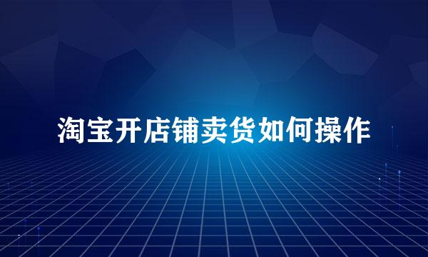 淘宝开店铺卖货如何操作