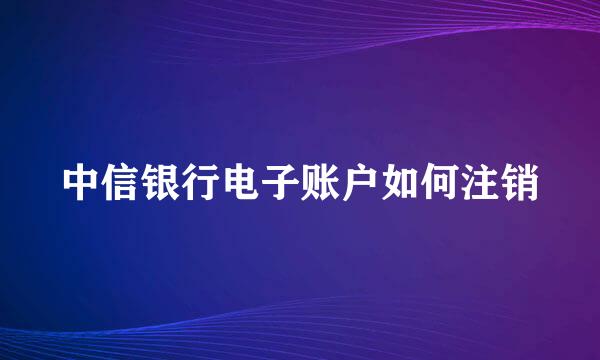 中信银行电子账户如何注销