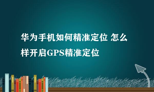 华为手机如何精准定位 怎么样开启GPS精准定位