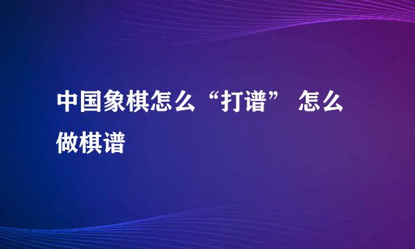 中国象棋怎么“打谱” 怎么做棋谱