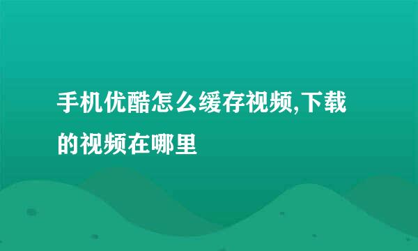 手机优酷怎么缓存视频,下载的视频在哪里
