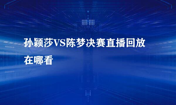 孙颖莎VS陈梦决赛直播回放在哪看