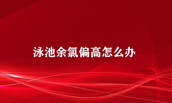 泳池余氯偏高怎么办 