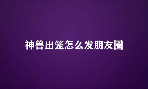 神兽出笼怎么发朋友圈