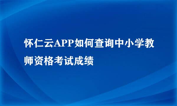 怀仁云APP如何查询中小学教师资格考试成绩