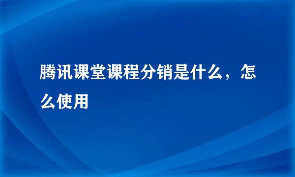 腾讯课堂课程分销是什么，怎么使用