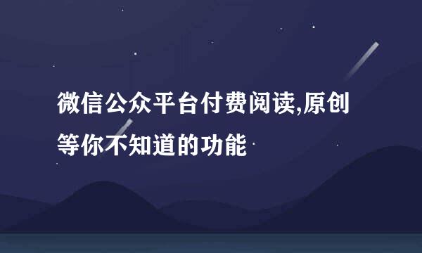 微信公众平台付费阅读,原创等你不知道的功能