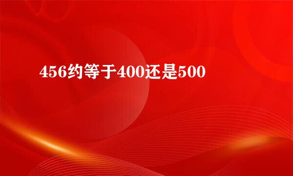 456约等于400还是500