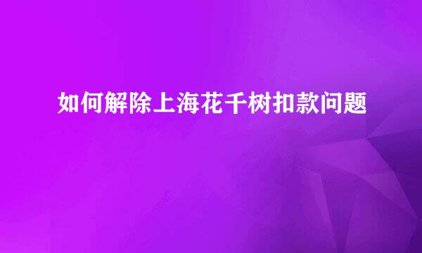 如何解除上海花千树扣款问题