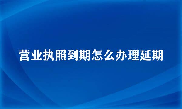 营业执照到期怎么办理延期