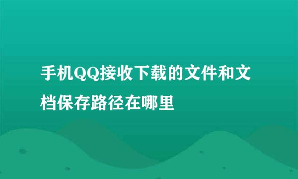 手机QQ接收下载的文件和文档保存路径在哪里