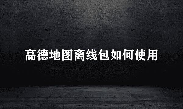 高德地图离线包如何使用