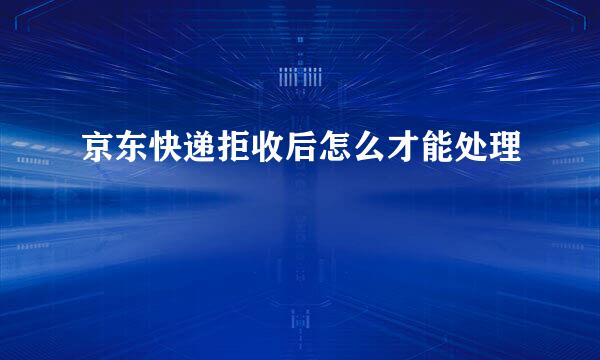 京东快递拒收后怎么才能处理
