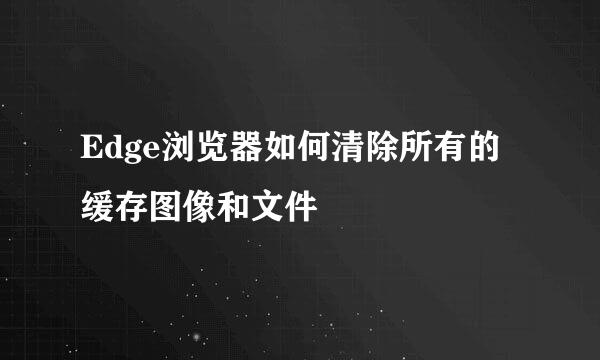 Edge浏览器如何清除所有的缓存图像和文件