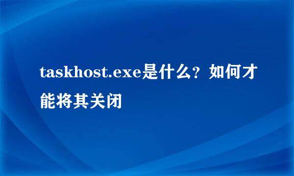 taskhost.exe是什么？如何才能将其关闭