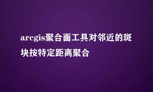 arcgis聚合面工具对邻近的斑块按特定距离聚合