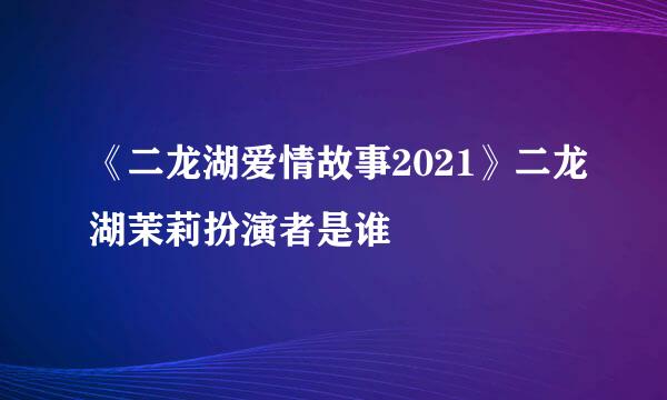 《二龙湖爱情故事2021》二龙湖茉莉扮演者是谁