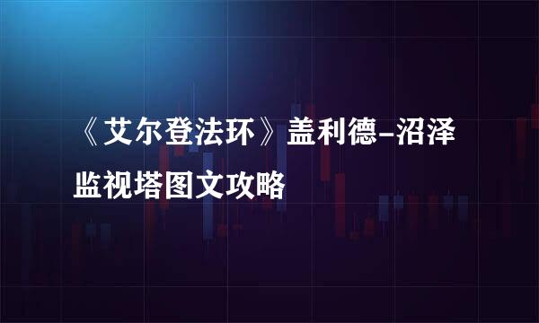 《艾尔登法环》盖利德-沼泽监视塔图文攻略