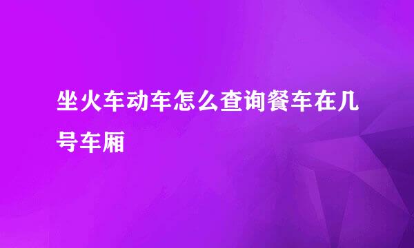 坐火车动车怎么查询餐车在几号车厢