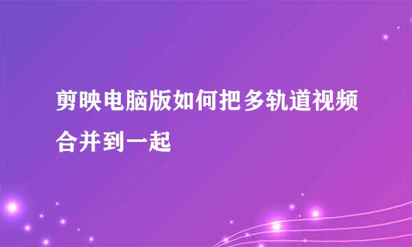 剪映电脑版如何把多轨道视频合并到一起