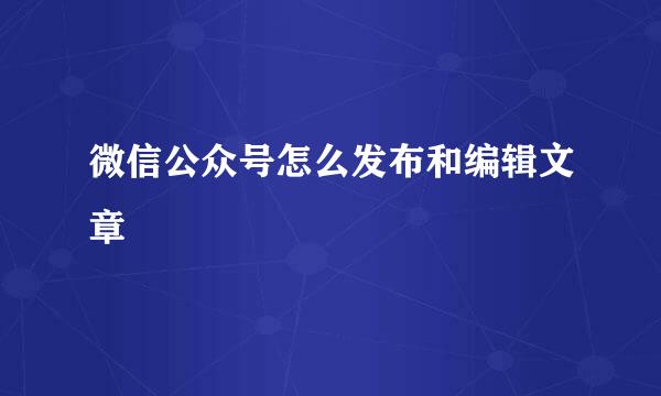 微信公众号怎么发布和编辑文章