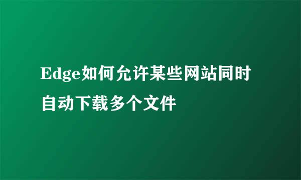Edge如何允许某些网站同时自动下载多个文件