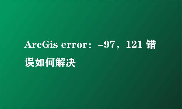 ArcGis error：-97，121 错误如何解决