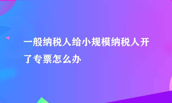 一般纳税人给小规模纳税人开了专票怎么办