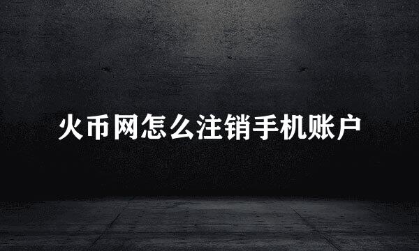 火币网怎么注销手机账户