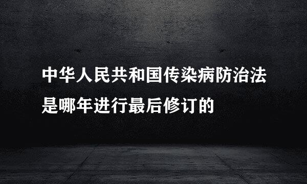 中华人民共和国传染病防治法是哪年进行最后修订的