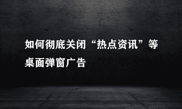 如何彻底关闭“热点资讯”等桌面弹窗广告